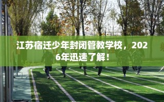 江苏宿迁少年封闭管教学校，2026年迅速了解！