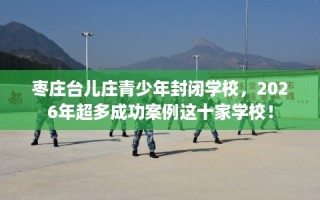 枣庄台儿庄青少年封闭学校，2026年超多成功案例这十家学校！