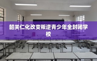 韶关仁化改变叛逆青少年全封闭学校