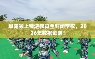 阜阳颍上叛逆教育全封闭学校，2026年数据证明！