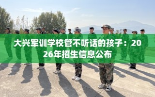 大兴军训学校管不听话的孩子：2026年招生信息公布
