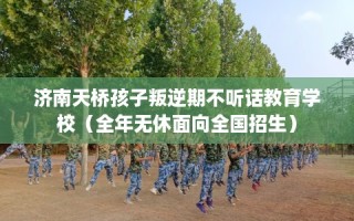 济南天桥孩子叛逆期不听话教育学校（全年无休面向全国招生）