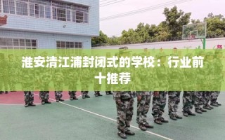 淮安清江浦封闭式的学校：行业前十推荐