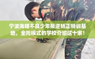 宁波海曙不良少年叛逆矫正特训基地，全托模式的学校介绍这十家！