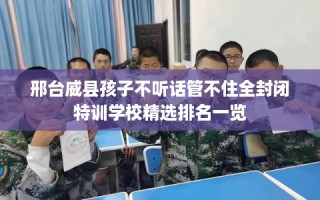 邢台威县孩子不听话管不住全封闭特训学校精选排名一览