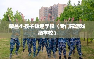 荣昌小孩子叛逆学校（专门戒游戏瘾学校）
