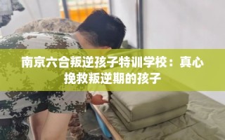 南京六合叛逆孩子特训学校：真心挽救叛逆期的孩子