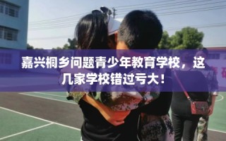 嘉兴桐乡问题青少年教育学校，这几家学校错过亏大！
