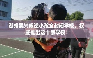 湖州吴兴叛逆小孩全封闭学校，权威推出这十家学校！