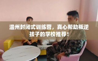 温州封闭式训练营，真心帮助叛逆孩子的学校推荐！