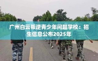 广州白云叛逆青少年问题学校：招生信息公布2025年