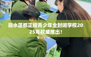 丽水莲都正规青少年全封闭学校2025年权威推出！