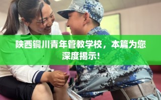 陕西铜川青年管教学校，本篇为您深度揭示!