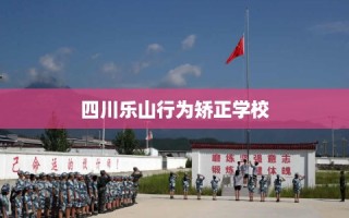 四川乐山行为矫正学校