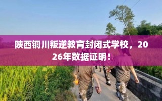 陕西铜川叛逆教育封闭式学校，2026年数据证明！