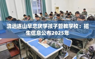 清远连山早恋厌学孩子管教学校：招生信息公布2025年