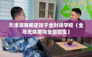 天津滨海叛逆孩子全封闭学校（全年无休面向全国招生）