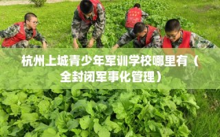 杭州上城青少年军训学校哪里有（全封闭军事化管理）
