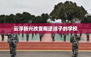 云浮新兴改变叛逆孩子的学校
