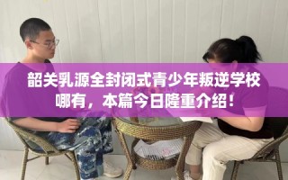 韶关乳源全封闭式青少年叛逆学校哪有，本篇今日隆重介绍！