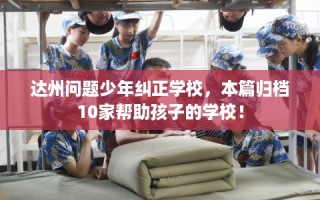 达州问题少年纠正学校，本篇归档10家帮助孩子的学校！