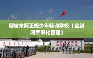 聊城东阿正规少年特训学校（全封闭军事化管理）