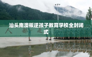 汕头南澳叛逆孩子教育学校全封闭式