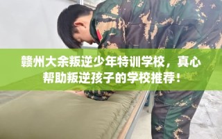 赣州大余叛逆少年特训学校，真心帮助叛逆孩子的学校推荐！