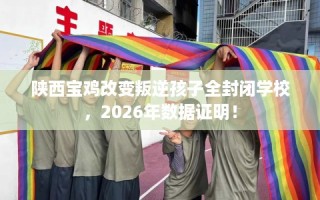 陕西宝鸡改变叛逆孩子全封闭学校，2026年数据证明！