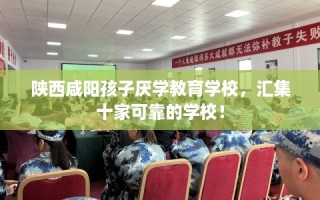 陕西咸阳孩子厌学教育学校，汇集十家可靠的学校！