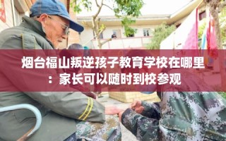 烟台福山叛逆孩子教育学校在哪里：家长可以随时到校参观
