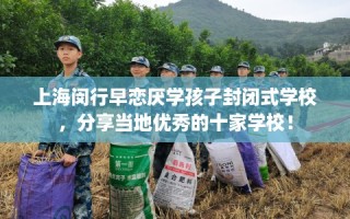 上海闵行早恋厌学孩子封闭式学校，分享当地优秀的十家学校！
