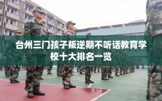 台州三门孩子叛逆期不听话教育学校十大排名一览