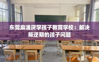 东莞麻涌厌学孩子教育学校：解决叛逆期的孩子问题