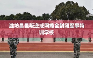 潍坊昌邑叛逆戒网瘾全封闭军事特训学校