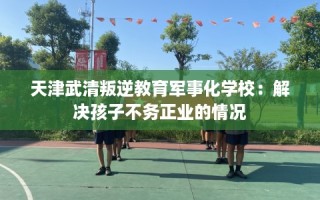 天津武清叛逆教育军事化学校：解决孩子不务正业的情况