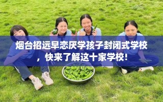 烟台招远早恋厌学孩子封闭式学校，快来了解这十家学校!