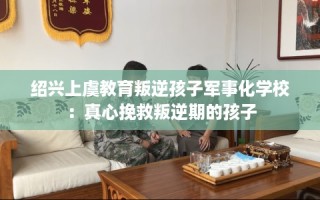 绍兴上虞教育叛逆孩子军事化学校：真心挽救叛逆期的孩子