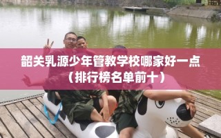 韶关乳源少年管教学校哪家好一点（排行榜名单前十）