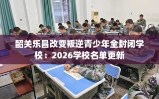 韶关乐昌改变叛逆青少年全封闭学校：2026学校名单更新
