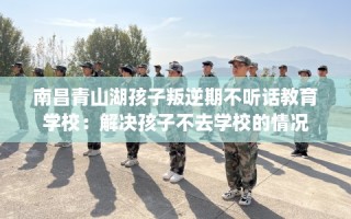 南昌青山湖孩子叛逆期不听话教育学校：解决孩子不去学校的情况
