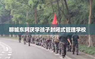 聊城东阿厌学孩子封闭式管理学校