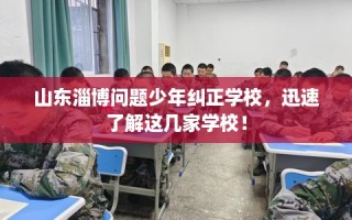 山东淄博问题少年纠正学校，迅速了解这几家学校！