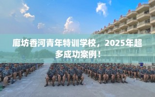 廊坊香河青年特训学校，2025年超多成功案例！