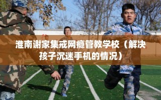 淮南谢家集戒网瘾管教学校（解决孩子沉迷手机的情况）