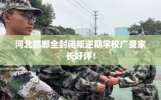 河北邯郸全封闭叛逆期学校广受家长好评！