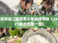 苏州吴江叛逆青少年封闭学校（2025精选名单一览）