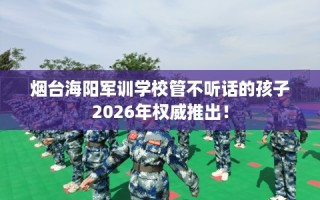 烟台海阳军训学校管不听话的孩子2026年权威推出！