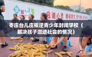 枣庄台儿庄叛逆青少年封闭学校（解决孩子混迹社会的情况）
