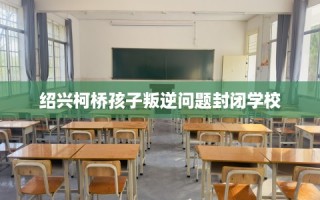 绍兴柯桥孩子叛逆问题封闭学校